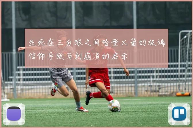 生死在三分球之间哈登火箭的极端信仰导致马刺崩溃的启示