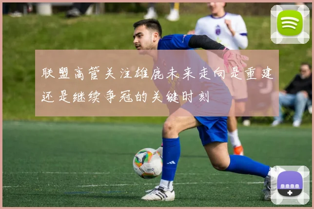 联盟高管关注雄鹿未来走向是重建还是继续争冠的关键时刻