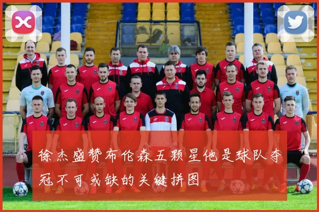 徐杰盛赞布伦森五颗星他是球队夺冠不可或缺的关键拼图