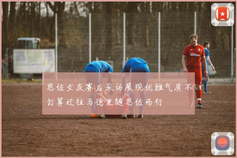 恩佐女友赛后采访展现优雅气质不打算迁往马德里随恩佐而行