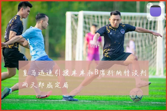 皇马迅速引援库库和B席科纳特谈判两天即成定局