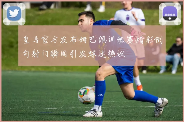 皇马官方发布姆巴佩训练赛精彩倒勾射门瞬间引发球迷热议