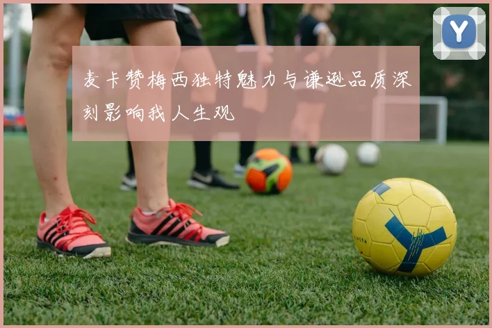 麦卡赞梅西独特魅力与谦逊品质深刻影响我人生观
