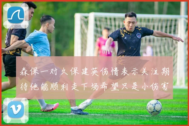 森保一对久保建英伤情表示关注期待他能顺利走下场希望只是小伤害