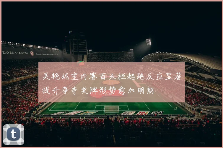吴艳妮室内赛百米栏起跑反应显著提升争夺奖牌形势愈加明朗