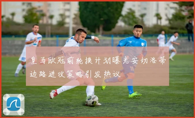 皇马欧冠前轮换计划曝光安切洛蒂边路进攻策略引发热议