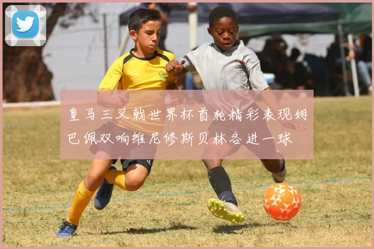 皇马三叉戟世界杯首轮精彩表现姆巴佩双响维尼修斯贝林各进一球