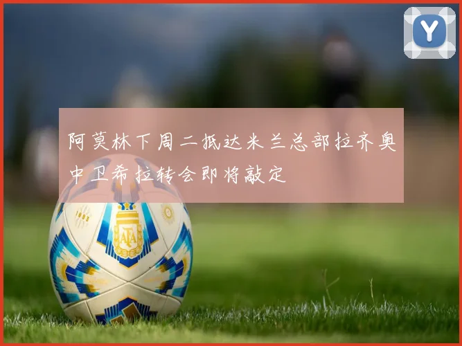 阿莫林下周二抵达米兰总部拉齐奥中卫希拉转会即将敲定