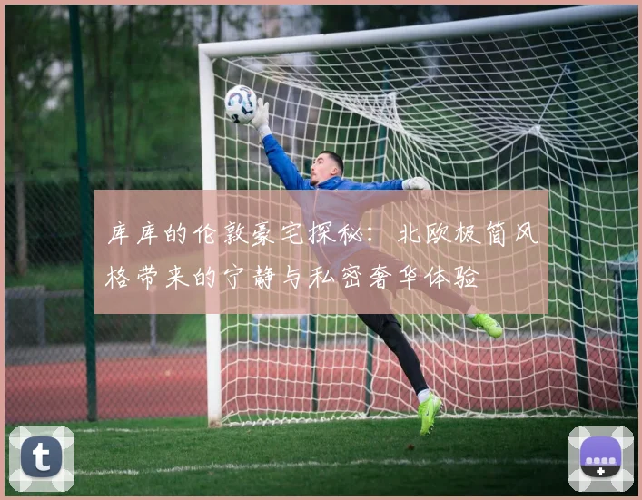 库库的伦敦豪宅探秘：北欧极简风格带来的宁静与私密奢华体验