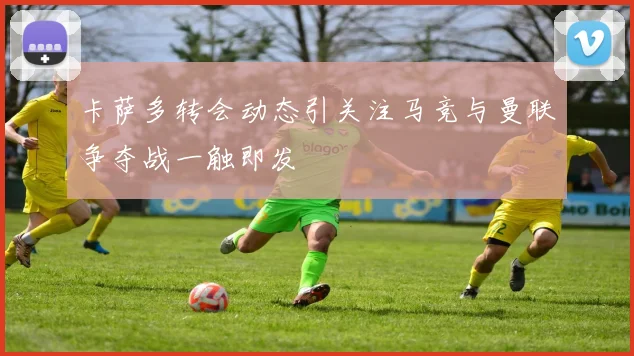 卡萨多转会动态引关注马竞与曼联争夺战一触即发