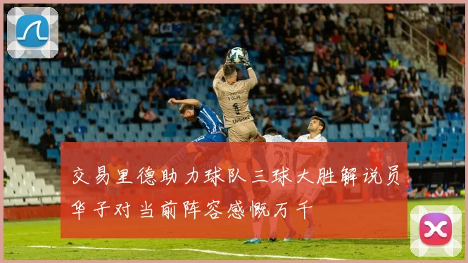 交易里德助力球队三球大胜解说员华子对当前阵容感慨万千
