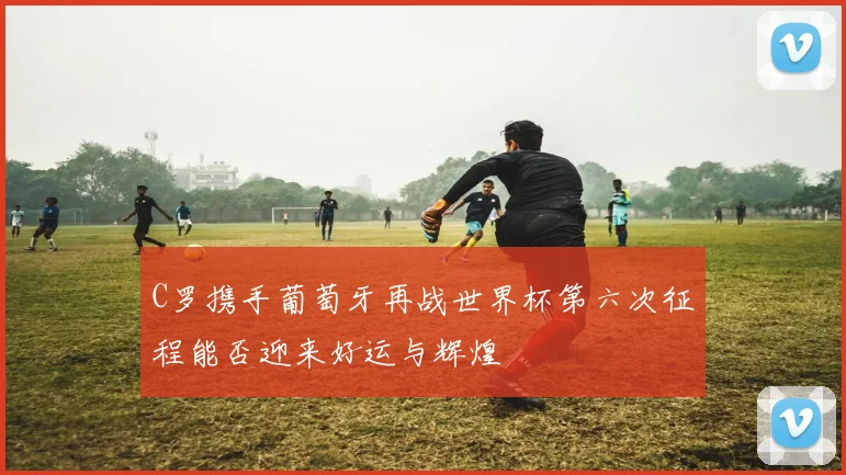C罗携手葡萄牙再战世界杯第六次征程能否迎来好运与辉煌