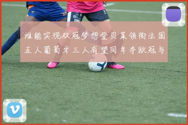 谁能实现双冠梦想登贝莱领衔法国五人葡萄牙三人有望同年夺欧冠与世界杯