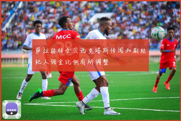 萨拉赫转会贝西克塔斯传闻加剧经纪人佣金比例有所调整