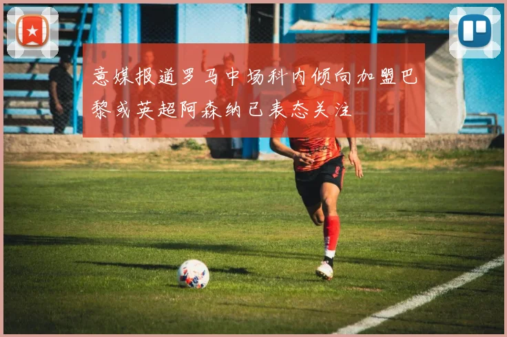 意媒报道罗马中场科内倾向加盟巴黎或英超阿森纳已表态关注