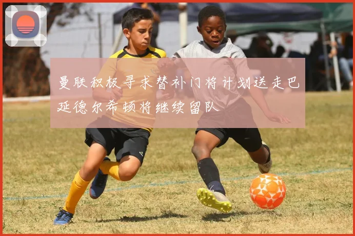 曼联积极寻求替补门将计划送走巴延德尔希顿将继续留队