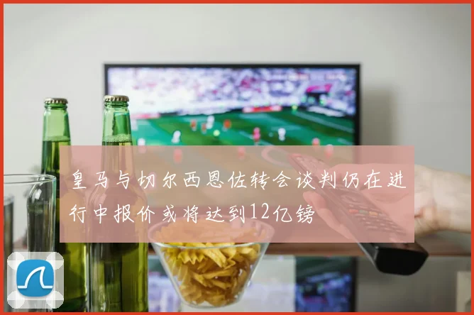 皇马与切尔西恩佐转会谈判仍在进行中报价或将达到12亿镑