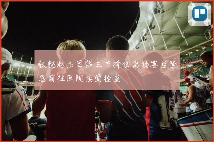 张懿赵杰因第三节摔伤离场赛后紧急前往医院接受检查