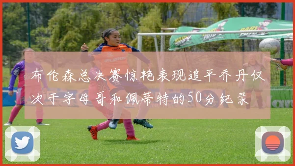 布伦森总决赛惊艳表现追平乔丹仅次于字母哥和佩蒂特的50分纪录