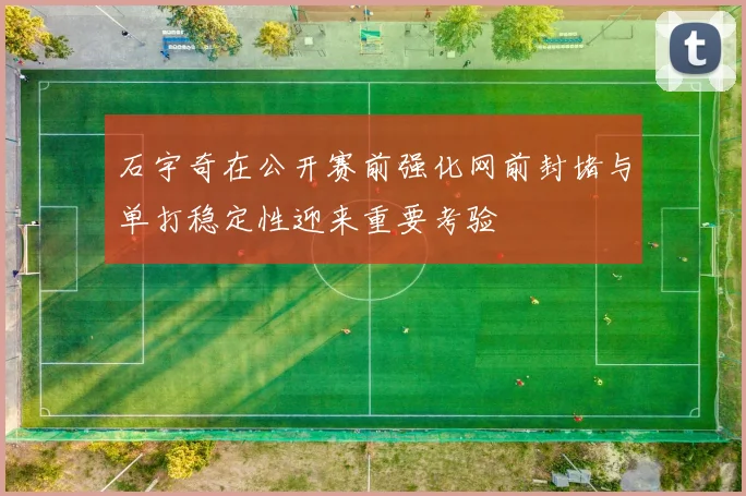 石宇奇在公开赛前强化网前封堵与单打稳定性迎来重要考验