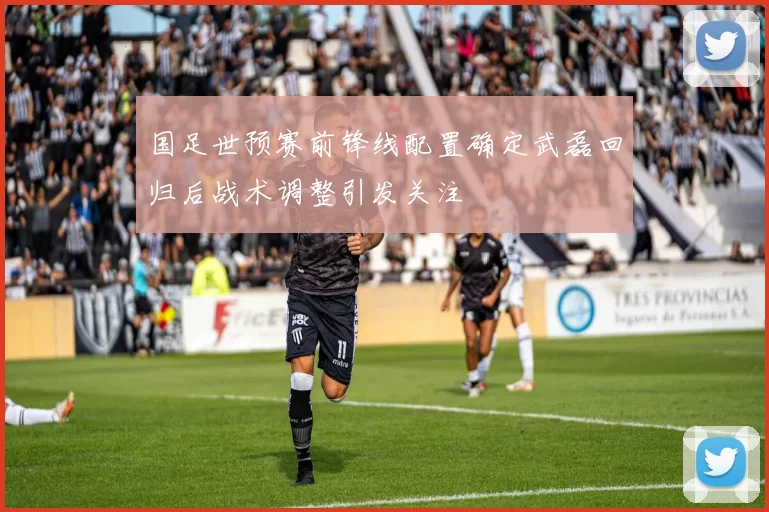 国足世预赛前锋线配置确定武磊回归后战术调整引发关注